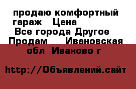 продаю комфортный гараж › Цена ­ 270 000 - Все города Другое » Продам   . Ивановская обл.,Иваново г.